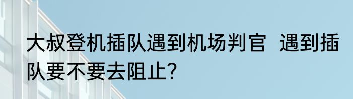 大叔登机插队遇到机场判官  遇到插队要不要去阻止？