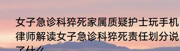 女子急诊科猝死家属质疑护士玩手机  律师解读女子急诊科猝死责任划分说了什么