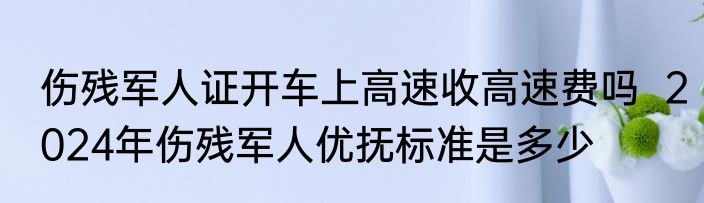 伤残军人证开车上高速收高速费吗  2024年伤残军人优抚标准是多少