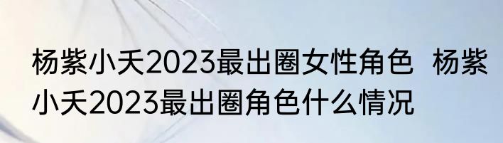 杨紫小夭2023最出圈女性角色  杨紫小夭2023最出圈角色什么情况