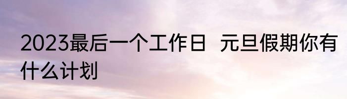 2023最后一个工作日  元旦假期你有什么计划