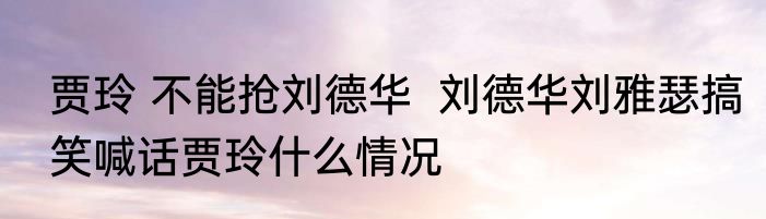 贾玲 不能抢刘德华  刘德华刘雅瑟搞笑喊话贾玲什么情况