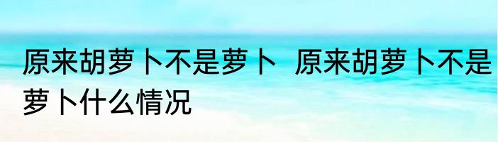 原来胡萝卜不是萝卜  原来胡萝卜不是萝卜什么情况