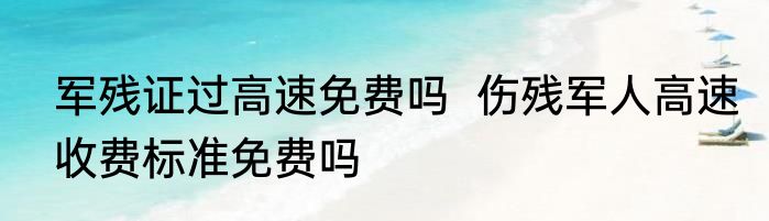 军残证过高速免费吗  伤残军人高速收费标准免费吗
