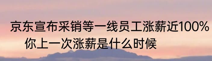 京东宣布采销等一线员工涨薪近100%    你上一次涨薪是什么时候