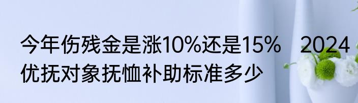 今年伤残金是涨10%还是15%   2024优抚对象抚恤补助标准多少