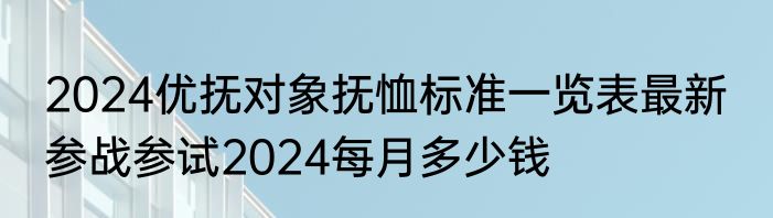 2024优抚对象抚恤标准一览表最新  参战参试2024每月多少钱