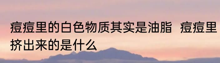 痘痘里的白色物质其实是油脂  痘痘里挤出来的是什么