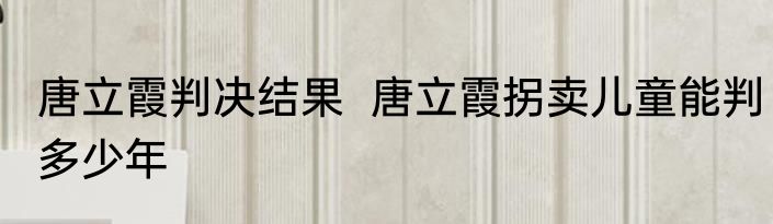 唐立霞判决结果  唐立霞拐卖儿童能判多少年