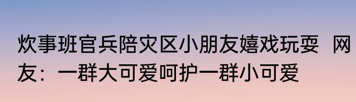 炊事班官兵陪灾区小朋友嬉戏玩耍  网友：一群大可爱呵护一群小可爱