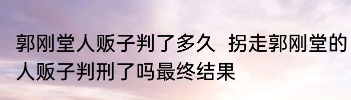 郭刚堂人贩子判了多久  拐走郭刚堂的人贩子判刑了吗最终结果