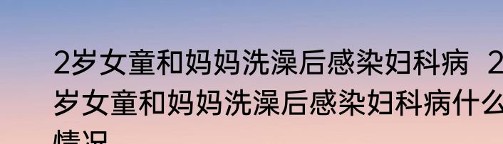 2岁女童和妈妈洗澡后感染妇科病  2岁女童和妈妈洗澡后感染妇科病什么情况