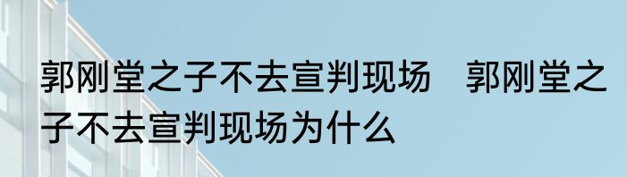 郭刚堂之子不去宣判现场   郭刚堂之子不去宣判现场为什么