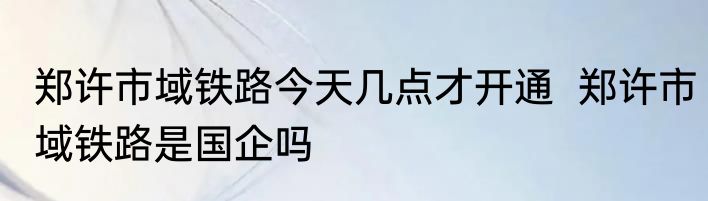 郑许市域铁路今天几点才开通  郑许市域铁路是国企吗