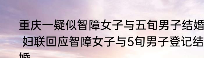 重庆一疑似智障女子与五旬男子结婚  妇联回应智障女子与5旬男子登记结婚