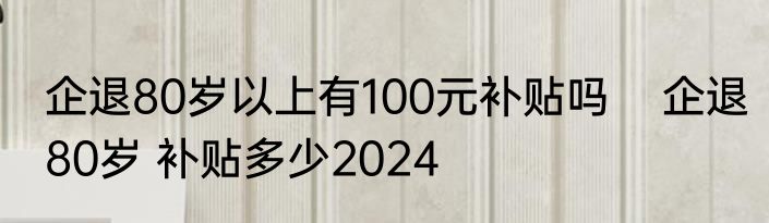 企退80岁以上有100元补贴吗    企退80岁 补贴多少2024