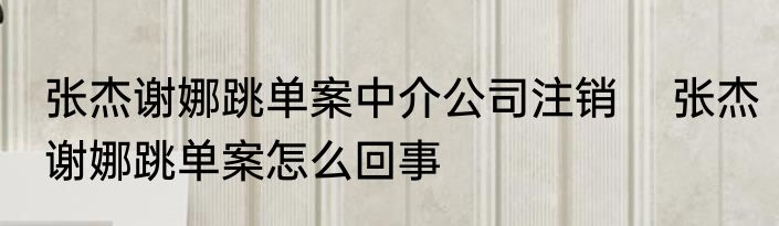 张杰谢娜跳单案中介公司注销    张杰谢娜跳单案怎么回事