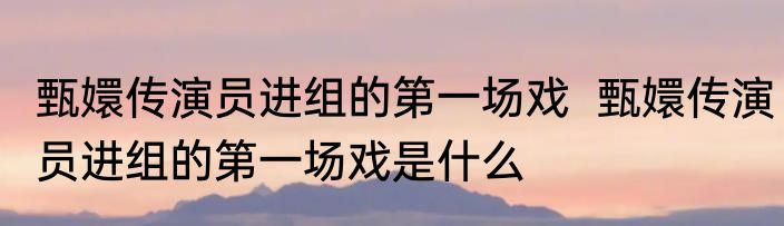 甄嬛传演员进组的第一场戏  甄嬛传演员进组的第一场戏是什么