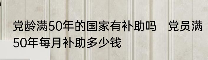 党龄满50年的国家有补助吗   党员满50年每月补助多少钱