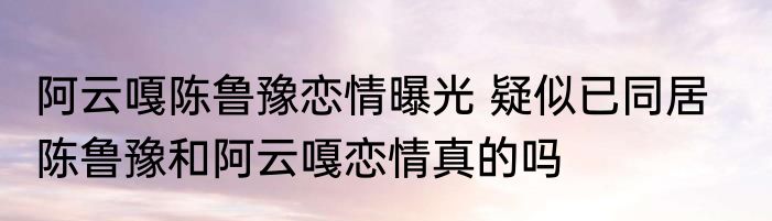 阿云嘎陈鲁豫恋情曝光 疑似已同居    陈鲁豫和阿云嘎恋情真的吗
