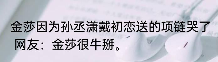 金莎因为孙丞潇戴初恋送的项链哭了  网友：金莎很牛掰。