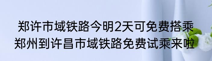  郑许市域铁路今明2天可免费搭乘   郑州到许昌市域铁路免费试乘来啦