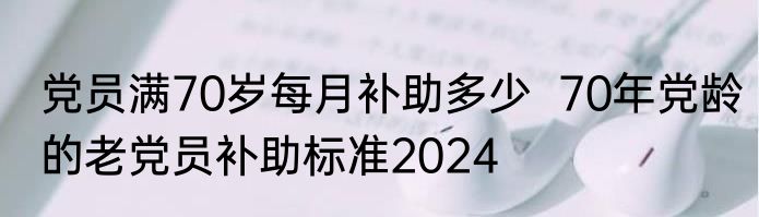 党员满70岁每月补助多少  70年党龄的老党员补助标准2024