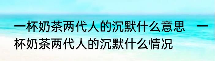 一杯奶茶两代人的沉默什么意思   一杯奶茶两代人的沉默什么情况
