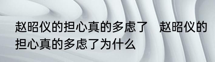 赵昭仪的担心真的多虑了   赵昭仪的担心真的多虑了为什么