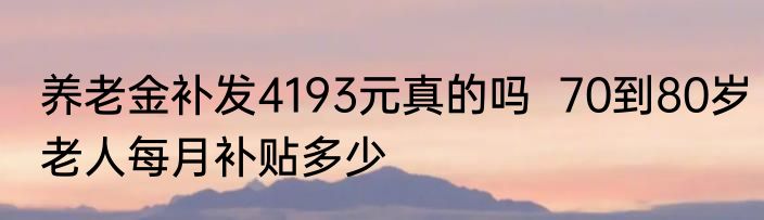 养老金补发4193元真的吗  70到80岁老人每月补贴多少
