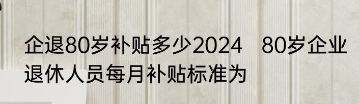 企退80岁补贴多少2024   80岁企业退休人员每月补贴标准为