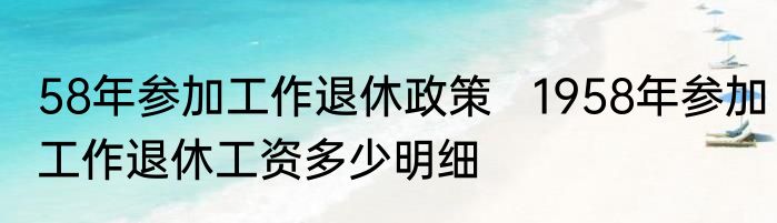 58年参加工作退休政策   1958年参加工作退休工资多少明细
