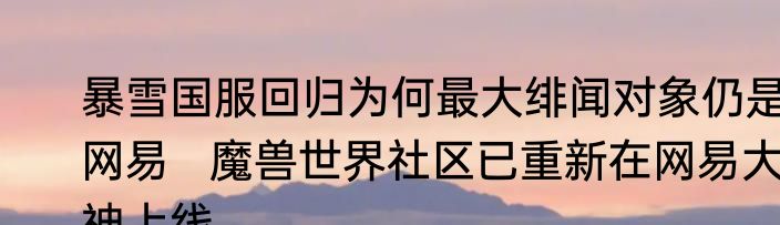 暴雪国服回归为何最大绯闻对象仍是网易   魔兽世界社区已重新在网易大神上线