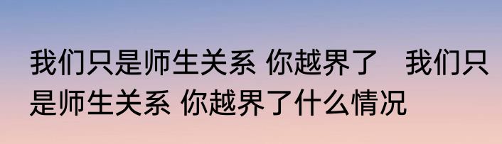 我们只是师生关系 你越界了   我们只是师生关系 你越界了什么情况