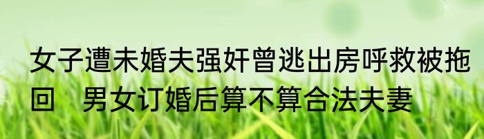 女子遭未婚夫强奸曾逃出房呼救被拖回   男女订婚后算不算合法夫妻