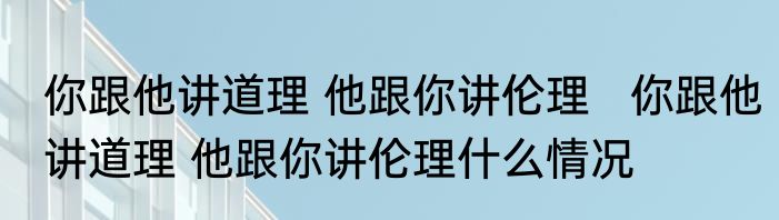 你跟他讲道理 他跟你讲伦理   你跟他讲道理 他跟你讲伦理什么情况