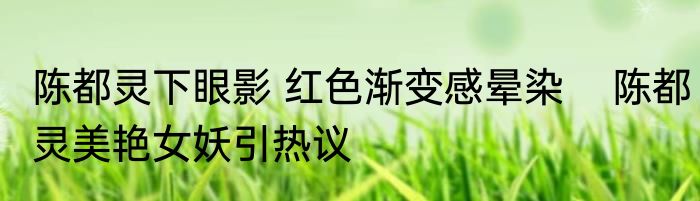 陈都灵下眼影 红色渐变感晕染    陈都灵美艳女妖引热议