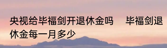 央视给毕福剑开退休金吗    毕福剑退休金每一月多少