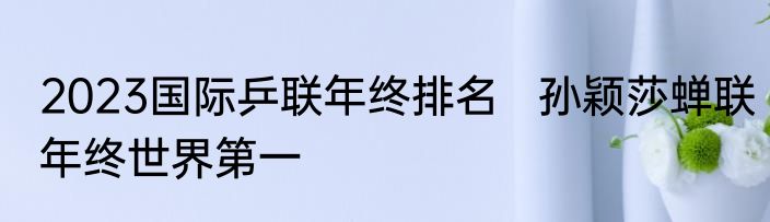 2023国际乒联年终排名   孙颖莎蝉联年终世界第一