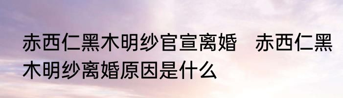 赤西仁黑木明纱官宣离婚   赤西仁黑木明纱离婚原因是什么