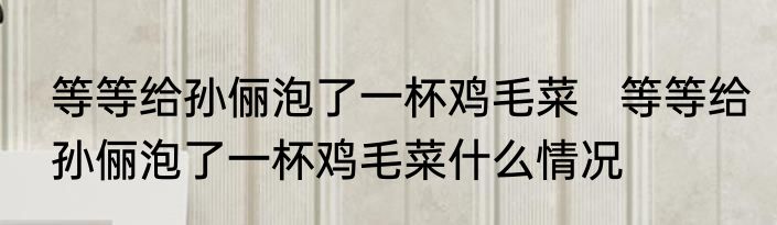 等等给孙俪泡了一杯鸡毛菜   等等给孙俪泡了一杯鸡毛菜什么情况