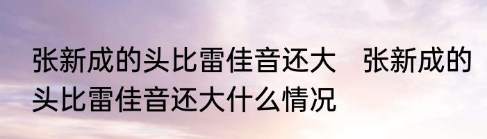 张新成的头比雷佳音还大   张新成的头比雷佳音还大什么情况