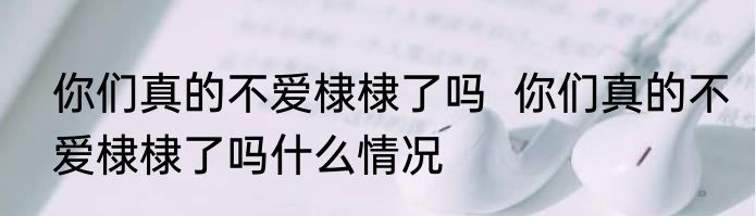 你们真的不爱棣棣了吗  	你们真的不爱棣棣了吗什么情况