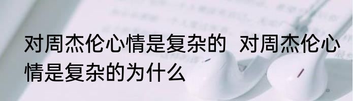 对周杰伦心情是复杂的  对周杰伦心情是复杂的为什么
