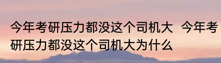 今年考研压力都没这个司机大  	今年考研压力都没这个司机大为什么