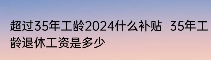 超过35年工龄2024什么补贴  35年工龄退休工资是多少