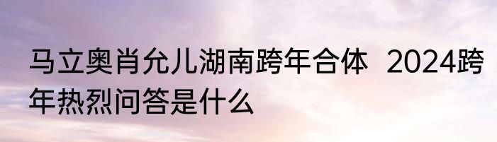 马立奥肖允儿湖南跨年合体  2024跨年热烈问答是什么