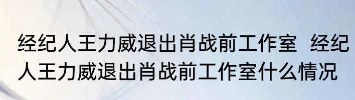 经纪人王力威退出肖战前工作室  经纪人王力威退出肖战前工作室什么情况