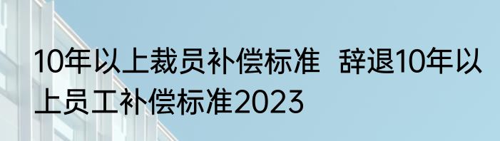 10年以上裁员补偿标准  辞退10年以上员工补偿标准2023