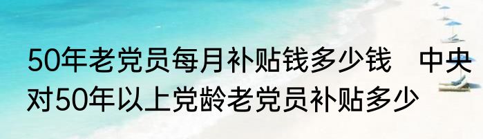 50年老党员每月补贴钱多少钱   中央对50年以上党龄老党员补贴多少